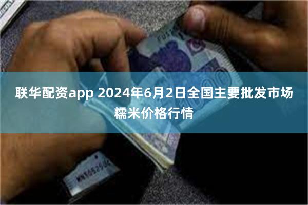 联华配资app 2024年6月2日全国主要批发市场糯米价格行情