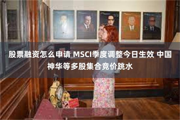 股票融资怎么申请 MSCI季度调整今日生效 中国神华等多股集合竞价跳水