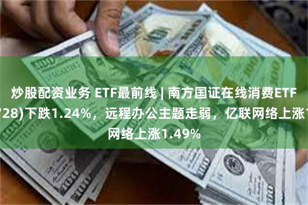 炒股配资业务 ETF最前线 | 南方国证在线消费ETF(159728)下跌1.24%，远程办公主题走弱，亿联网络上涨1.49%